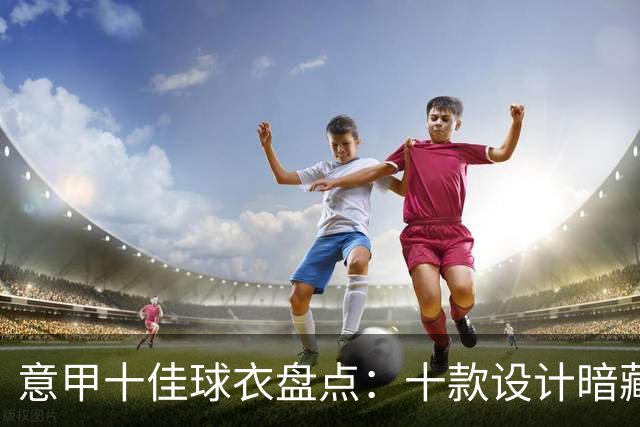 意甲十佳球衣盘点：十款设计暗藏惊喜，你的前三名是谁